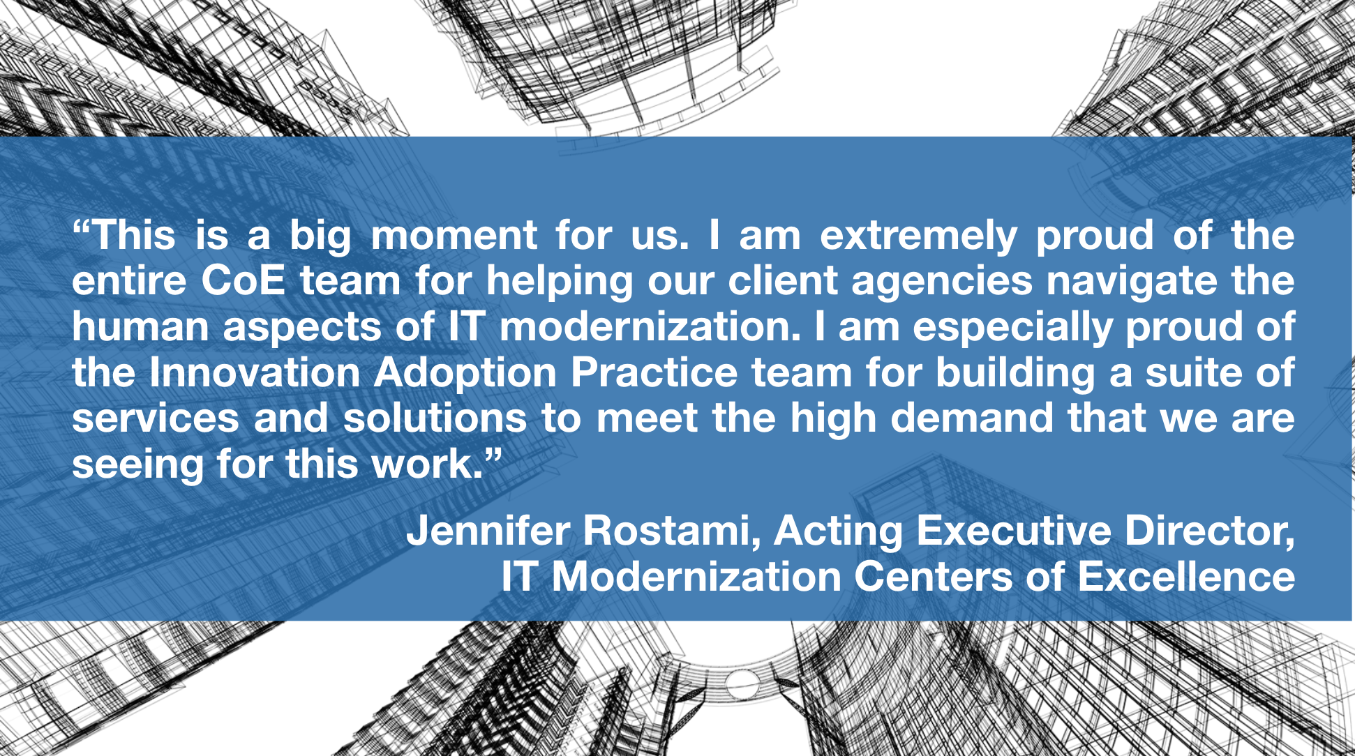 This is a big moment for us. I am extremely proud of the entire CoE team for helping our client agencies navigate the human aspects of IT modernization. I am especially proud of the Innovation Adoption Practice team for building a suite of services and solutions to meet the high demand that we are seeing for this work. -Jennifer Rostami, Acting Executive Director, IT Modernization Centers of Excellence